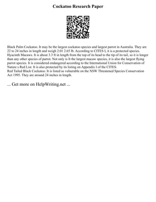 Cockatoo Research Paper
Black Palm Cockatoo. It may be the largest cockatoo species and largest parrot in Australia. They are
22 to 24 inches in length and weigh 2.01 2.65 lb. According to CITES I, it is a protected species.
Hyacinth Macaws. It is about 3.3 ft in length from the top of its head to the tip of its tail, so it is longer
than any other species of parrot. Not only is It the largest macaw species, it is also the largest flying
parrot species. It is considered endangered according to the International Union for Conservation of
Nature s Red List. It is also protected by its listing on Appendix I of the CITES.
Red Tailed Black Cockatoo. It is listed as vulnerable on the NSW Threatened Species Conservation
Act 1995. They are around 24 inches in length.
... Get more on HelpWriting.net ...
 