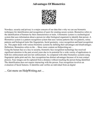 Advantages Of Biometrics
Nowdays, security and privacy is a major concern of our data that s why we can use biometric
techniques for identification and recognition of users for creating secure system. Biometrics refers to
the identification of humans by their characteristics or traits. A biometric system is a technological
system that uses information about a person (or other biological organism) to identify that person .A
Biometrics system is a pattern recognition system that uses various patterns like iris patterns, retina
patterns and biological traits like fingerprints, facial geometry, voice recognition and hand recognition
etc. This paper deals with various biometric systems by defining their advantages and disadvantages.
Definition: Biometrics refers to the ... Show more content on Helpwriting.net ...
Using the human face as a key to security, biometric face recognition technology has received
significant attention in the past several years due to its potential for a wide variety of applications in
both law enforcement and non law enforcement. As compared with other biometrics systems using
fingerprint /palm print and iris, face recognition has distinct advantages because of its non contact
process. Face images can be captured from a distance without touching the person being identified.
The identification does not require interacting with the person. Face recognition involves an
evaluation of facial features. It identifies and verifies an individual from an digital
... Get more on HelpWriting.net ...
 