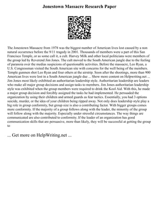Jonestown Massacre Research Paper
The Jonestown Massacre from 1978 was the biggest number of American lives lost caused by a non
natural occurrence before the 9/11 tragedy in 2001. Thousands of members were a part of this San
Francisco Temple, or as some call it, a cult. Harvey Milk and other local politicians were members of
the group led by Reverend Jim Jones. The cult moved to the South American jungle due to the feeling
of paranoia over the medias suspicions of questionable activities. Before the massacre, Leo Ryan, a
U.S. Congressman visited the South American site with concerns for the well being of the members.
Temple gunmen shot Leo Ryan and four others at the airstrip. Soon after the shootings, more than 900
American lives were lost in a South American jungle due ... Show more content on Helpwriting.net ...
Jim Jones most likely exhibited an authoritarian leadership style. Authoritarian leadership are leaders
who make all major group decisions and assign tasks to members. Jim Jones authoritarian leadership
style was exhibited when the group members were required to drink the Kool Aid. With this, he made
a major group decision and forcibly assigned the tasks he had implemented. He persuaded the
organization by using their children and armed guards as fear tactics. Essentially, you had 3 options
suicide, murder, or the idea of your children being ripped away. Not only does leadership style play a
big role in group conformity, but group size is also a contributing factor. With bigger groups comes
more conformity. If the majority of a group follows along with the leader, the minority of the group
will follow along with the majority. Especially under stressful circumstances. The way things are
communicated are also contributed to conformity. If the leader of an organization has good
communication skills that are persuasive, more than likely, they will be successful at getting the group
to
... Get more on HelpWriting.net ...
 