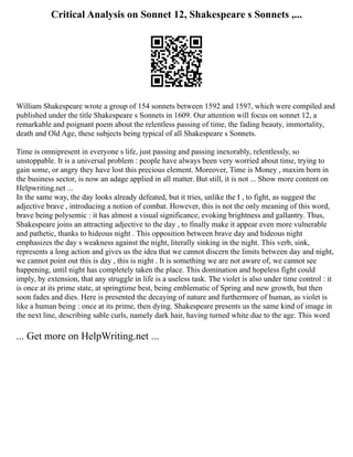 Critical Analysis on Sonnet 12, Shakespeare s Sonnets ,...
William Shakespeare wrote a group of 154 sonnets between 1592 and 1597, which were compiled and
published under the title Shakespeare s Sonnets in 1609. Our attention will focus on sonnet 12, a
remarkable and poignant poem about the relentless passing of time, the fading beauty, immortality,
death and Old Age, these subjects being typical of all Shakespeare s Sonnets.
Time is omnipresent in everyone s life, just passing and passing inexorably, relentlessly, so
unstoppable. It is a universal problem : people have always been very worried about time, trying to
gain some, or angry they have lost this precious element. Moreover, Time is Money , maxim born in
the business sector, is now an adage applied in all matter. But still, it is not ... Show more content on
Helpwriting.net ...
In the same way, the day looks already defeated, but it tries, unlike the I , to fight, as suggest the
adjective brave , introducing a notion of combat. However, this is not the only meaning of this word,
brave being polysemic : it has almost a visual significance, evoking brightness and gallantry. Thus,
Shakespeare joins an attracting adjective to the day , to finally make it appear even more vulnerable
and pathetic, thanks to hideous night . This opposition between brave day and hideous night
emphasizes the day s weakness against the night, literally sinking in the night. This verb, sink,
represents a long action and gives us the idea that we cannot discern the limits between day and night,
we cannot point out this is day , this is night . It is something we are not aware of, we cannot see
happening, until night has completely taken the place. This domination and hopeless fight could
imply, by extension, that any struggle in life is a useless task. The violet is also under time control : it
is once at its prime state, at springtime best, being emblematic of Spring and new growth, but then
soon fades and dies. Here is presented the decaying of nature and furthermore of human, as violet is
like a human being : once at its prime, then dying. Shakespeare presents us the same kind of image in
the next line, describing sable curls, namely dark hair, having turned white due to the age. This word
... Get more on HelpWriting.net ...
 