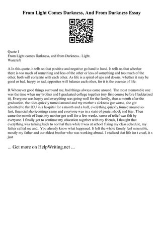 From Light Comes Darkness, And From Darkness Essay
Quote 1
From Light comes Darkness, and from Darkness.. Light.
Warcraft
A.In this quote, it tells us that positive and negative go hand in hand. It tells us that whether
there is too much of something and less of the other or less of something and too much of the
other, both will correlate with each other. As life is a spiral of ups and downs, whether it may be
good or bad, happy or sad, opposites will balance each other, for it is the essence of life.
B.Whenever good things surround me, bad things always come around. The most memorable one
was the time when my brother and I graduated college together (my first course before I ladderized
it). Everyone was happy and everything was going well for the family, then a month after the
graduation, the tides quickly turned around and my mother s sickness got worse, she got
admitted to the ICU in a hospital for a month and a half, everything quickly turned around so
fast, financial shortcomings came and everyone was in a state of panic, shock and fear. Then
came the month of June, my mother got well for a few weeks, sense of relief was felt by
everyone. I finally got to continue my education together with my friends, I thought that
everything was turning back to normal then while I was at school fixing my class schedule, my
father called me and.. You already know what happened. It left the whole family feel miserable,
mostly my father and our eldest brother who was working abroad. I realized that life isn t cruel, it s
just
... Get more on HelpWriting.net ...
 