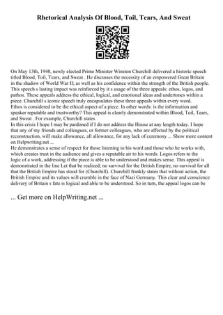 Rhetorical Analysis Of Blood, Toil, Tears, And Sweat
On May 13th, 1940, newly elected Prime Minister Winston Churchill delivered a historic speech
titled Blood, Toil, Tears, and Sweat . He discusses the necessity of an empowered Great Britain
in the shadow of World War II; as well as his confidence within the strength of the British people.
This speech s lasting impact was reinforced by it s usage of the three appeals: ethos, logos, and
pathos. These appeals address the ethical, logical, and emotional ideas and undertones within a
piece. Churchill s iconic speech truly encapsulates these three appeals within every word.
Ethos is considered to be the ethical aspect of a piece. In other words: is the information and
speaker reputable and trustworthy? This appeal is clearly demonstrated within Blood, Toil, Tears,
and Sweat . For example, Churchill states
In this crisis I hope I may be pardoned if I do not address the House at any length today. I hope
that any of my friends and colleagues, or former colleagues, who are affected by the political
reconstruction, will make allowance, all allowance, for any lack of ceremony ... Show more content
on Helpwriting.net ...
He demonstrates a sense of respect for those listening to his word and those who he works with,
which creates trust in the audience and gives a reputable air to his words. Logos refers to the
logic of a work, addressing if the piece is able to be understood and makes sense. This appeal is
demonstrated in the line Let that be realized; no survival for the British Empire, no survival for all
that the British Empire has stood for (Churchill). Churchill frankly states that without action, the
British Empire and its values will crumble in the face of Nazi Germany. This clear and conscience
delivery of Britain s fate is logical and able to be understood. So in turn, the appeal logos can be
... Get more on HelpWriting.net ...
 