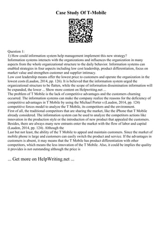 Case Study Of T-Mobile
Question 1:
1) How could information system help management implement this new strategy?
Information systems interacts with the organizations and influences the organization in many
aspects from the whole organizational structure to the daily behavior. Information systems can
enabled strategies in four aspects including low cost leadership, product differentiation, focus on
market value and strengthen customer and supplier intimacy.
Low cost leadership means offer the lowest price to customers and operate the organization in the
lowest costs (Laudon, 2014, pp. 126). It is believed that the information system urged the
organizational structure to be flatten, while the scope of information dissemination information will
be expanded, the lower ... Show more content on Helpwriting.net ...
The problem of T Mobile is the lack of competitive advantages and the customers churning
occurred. The information systems can make the company realize the reasons for the deficiency of
competitive advantages in T Mobile by using the Michael Porter s (Laudon, 2014, pp. 124)
competitive forces model to analyze the T Mobile, its competitors and the environment.
First of all, the traditional competitors that are sharing the market, like the iPhone that T Mobile
already considered. The information system can be used to analyze the competitors actions like
innovation in the production style or the introduction of new product that appealed the customers.
Besides, there are always many new entrants enter the market with the flow of labor and capital
(Laudon, 2014, pp. 124). Although the
Last but not least, the ability of the T Mobile to appeal and maintain customers. Since the market of
mobile phone is large and customers can easily switch the product and service. If the advantages in
customers is absent, it may means that the T Mobile has product differentiation with other
competitors, which means the less innovation of the T Mobile. Also, it could be implies the quality
it provides is not outstanding although the price is
... Get more on HelpWriting.net ...
 