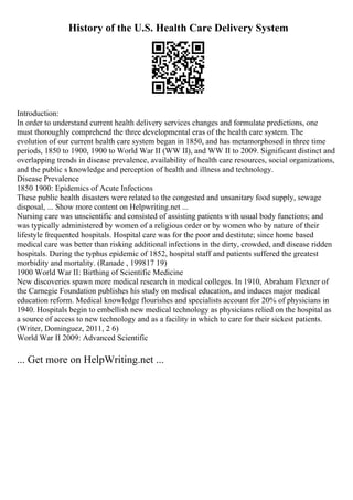 History of the U.S. Health Care Delivery System
Introduction:
In order to understand current health delivery services changes and formulate predictions, one
must thoroughly comprehend the three developmental eras of the health care system. The
evolution of our current health care system began in 1850, and has metamorphosed in three time
periods, 1850 to 1900, 1900 to World War II (WW II), and WW II to 2009. Significant distinct and
overlapping trends in disease prevalence, availability of health care resources, social organizations,
and the public s knowledge and perception of health and illness and technology.
Disease Prevalence
1850 1900: Epidemics of Acute Infections
These public health disasters were related to the congested and unsanitary food supply, sewage
disposal, ... Show more content on Helpwriting.net ...
Nursing care was unscientific and consisted of assisting patients with usual body functions; and
was typically administered by women of a religious order or by women who by nature of their
lifestyle frequented hospitals. Hospital care was for the poor and destitute; since home based
medical care was better than risking additional infections in the dirty, crowded, and disease ridden
hospitals. During the typhus epidemic of 1852, hospital staff and patients suffered the greatest
morbidity and mortality. (Ranade , 199817 19)
1900 World War II: Birthing of Scientific Medicine
New discoveries spawn more medical research in medical colleges. In 1910, Abraham Flexner of
the Carnegie Foundation publishes his study on medical education, and induces major medical
education reform. Medical knowledge flourishes and specialists account for 20% of physicians in
1940. Hospitals begin to embellish new medical technology as physicians relied on the hospital as
a source of access to new technology and as a facility in which to care for their sickest patients.
(Writer, Dominguez, 2011, 2 6)
World War II 2009: Advanced Scientific
... Get more on HelpWriting.net ...
 