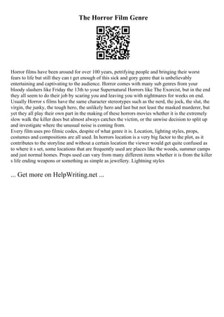 The Horror Film Genre
Horror films have been around for over 100 years, petrifying people and bringing their worst
fears to life but still they can t get enough of this sick and gory genre that is unbelievably
entertaining and captivating to the audience. Horror comes with many sub genres from your
bloody slashers like Friday the 13th to your Supernatural Horrors like The Exorcist, but in the end
they all seem to do their job by scaring you and leaving you with nightmares for weeks on end.
Usually Horror s films have the same character stereotypes such as the nerd, the jock, the slut, the
virgin, the junky, the tough hero, the unlikely hero and last but not least the masked murderer, but
yet they all play their own part in the making of these horrors movies whether it is the extremely
slow walk the killer does but almost always catches the victim, or the unwise decision to split up
and investigate where the unusual noise is coming from.
Every film uses pro filmic codes, despite of what genre it is. Location, lighting styles, props,
costumes and compositions are all used. In horrors location is a very big factor to the plot, as it
contributes to the storyline and without a certain location the viewer would get quite confused as
to where it s set, some locations that are frequently used are places like the woods, summer camps
and just normal homes. Props used can vary from many different items whether it is from the killer
s life ending weapons or something as simple as jewellery. Lightning styles
... Get more on HelpWriting.net ...
 