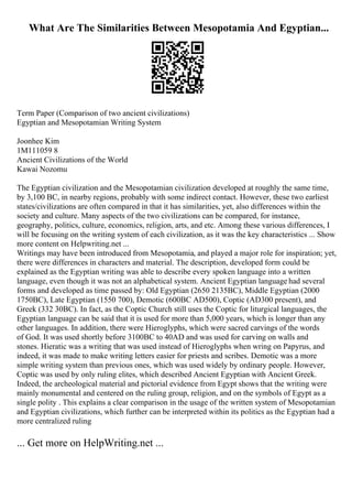 What Are The Similarities Between Mesopotamia And Egyptian...
Term Paper (Comparison of two ancient civilizations)
Egyptian and Mesopotamian Writing System
Joonhee Kim
1M111059 8
Ancient Civilizations of the World
Kawai Nozomu
The Egyptian civilization and the Mesopotamian civilization developed at roughly the same time,
by 3,100 BC, in nearby regions, probably with some indirect contact. However, these two earliest
states/civilizations are often compared in that it has similarities, yet, also differences within the
society and culture. Many aspects of the two civilizations can be compared, for instance,
geography, politics, culture, economics, religion, arts, and etc. Among these various differences, I
will be focusing on the writing system of each civilization, as it was the key characteristics ... Show
more content on Helpwriting.net ...
Writings may have been introduced from Mesopotamia, and played a major role for inspiration; yet,
there were differences in characters and material. The description, developed form could be
explained as the Egyptian writing was able to describe every spoken language into a written
language, even though it was not an alphabetical system. Ancient Egyptian language had several
forms and developed as time passed by: Old Egyptian (2650 2135BC), Middle Egyptian (2000
1750BC), Late Egyptian (1550 700), Demotic (600BC AD500), Coptic (AD300 present), and
Greek (332 30BC). In fact, as the Coptic Church still uses the Coptic for liturgical languages, the
Egyptian language can be said that it is used for more than 5,000 years, which is longer than any
other languages. In addition, there were Hieroglyphs, which were sacred carvings of the words
of God. It was used shortly before 3100BC to 40AD and was used for carving on walls and
stones. Hieratic was a writing that was used instead of Hieroglyphs when wring on Papyrus, and
indeed, it was made to make writing letters easier for priests and scribes. Demotic was a more
simple writing system than previous ones, which was used widely by ordinary people. However,
Coptic was used by only ruling elites, which described Ancient Egyptian with Ancient Greek.
Indeed, the archeological material and pictorial evidence from Egypt shows that the writing were
mainly monumental and centered on the ruling group, religion, and on the symbols of Egypt as a
single polity . This explains a clear comparison in the usage of the written system of Mesopotamian
and Egyptian civilizations, which further can be interpreted within its politics as the Egyptian had a
more centralized ruling
... Get more on HelpWriting.net ...
 