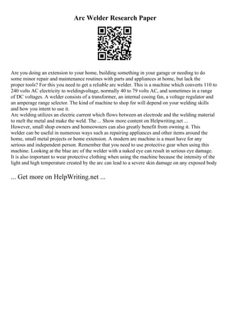 Arc Welder Research Paper
Are you doing an extension to your home, building something in your garage or needing to do
some minor repair and maintenance routines with parts and appliances at home, but lack the
proper tools? For this you need to get a reliable arc welder. This is a machine which converts 110 to
240 volts AC electricity to weldingvoltage, normally 40 to 79 volts AC, and sometimes in a range
of DC voltages. A welder consists of a transformer, an internal cooing fan, a voltage regulator and
an amperage range selector. The kind of machine to shop for will depend on your welding skills
and how you intent to use it.
Arc welding utilizes an electric current which flows between an electrode and the welding material
to melt the metal and make the weld. The ... Show more content on Helpwriting.net ...
However, small shop owners and homeowners can also greatly benefit from owning it. This
welder can be useful in numerous ways such as repairing appliances and other items around the
home, small metal projects or home extension. A modern arc machine is a must have for any
serious and independent person. Remember that you need to use protective gear when using this
machine. Looking at the blue arc of the welder with a naked eye can result in serious eye damage.
It is also important to wear protective clothing when using the machine because the intensity of the
light and high temperature created by the arc can lead to a severe skin damage on any exposed body
... Get more on HelpWriting.net ...
 