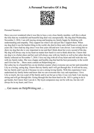 A Personal Narrative Of A Dog
Personal Narrative
Have you ever wondered what it was like to lose a very close family member, well this is about
the time that my wonderful and beautiful dog died very unexpectedly. My dog died Wednesday,
November 2, 2016. I am still staying strong and keeping my family happy by thinking with
understanding and empathy. They support me when I am sad just like I support them. When
my dog died it was the hardest thing in the world, she died in three and a half hours at only seven
years old. I have had my dog since I was four years old and now I am eleven. I am writing this to
show my dog that she is very important to me and that I think about her every second of the day.
My dog will always stay in my heart no matter how hard it is not to think about her. I know that
my dog is in a better place and her soul will always stay with my family as well as her ashes that my
family collected on November 7, 2016. I love my dog with all of my heart and still wish she was
with my family today. She was a happy and healthy dog that had the best personality in the world
and I love her for ... Show more content on Helpwriting.net ...
Her ashes lay in a beautiful box on my kitchen counter where everyone can see her and remember
Lily as a loving, caring dog. I know that my family and I will get through this. It will not be easy,
but my family and I can do it because we are a strong loving family. With this experience I now
understand my family better and know that we can overcome this very sad experience. I love
Lily so much, she was a part of the family and to see her go so fast, it was very hard. I am staying
strong and will get through this. Going through this has been hard so far. All it s going to do is
get harder, but I know that I can do it. My loyal companion may not be with me, but she will
always be in my heart, and I love
... Get more on HelpWriting.net ...
 