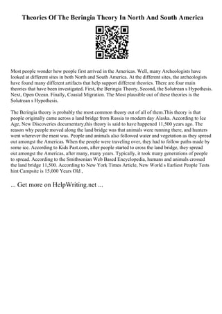 Theories Of The Beringia Theory In North And South America
Most people wonder how people first arrived in the Americas. Well, many Archeologists have
looked at different sites in both North and South America. At the different sites, the archeologists
have found many different artifacts that help support different theories. There are four main
theories that have been investigated. First, the Beringia Theory. Second, the Solutrean s Hypothesis.
Next, Open Ocean. Finally, Coastal Migration. The Most plausible out of these theories is the
Solutrean s Hypothesis.
The Beringia theory is probably the most common theory out of all of them.This theory is that
people originally came across a land bridge from Russia to modern day Alaska. According to Ice
Age, New Discoveries documentary,this theory is said to have happened 11,500 years ago. The
reason why people moved along the land bridge was that animals were running there, and hunters
went wherever the meat was. People and animals also followed water and vegetation as they spread
out amongst the Americas. When the people were traveling over, they had to follow paths made by
some ice. According to Kids Past.com, after people started to cross the land bridge, they spread
out amongst the Americas, after many, many years. Typically, it took many generations of people
to spread. According to the Smithsonian Web Based Encyclopedia, humans and animals crossed
the land bridge 11,500. According to New York Times Article, New World s Earliest People Tests
hint Campsite is 15,000 Years Old ,
... Get more on HelpWriting.net ...
 