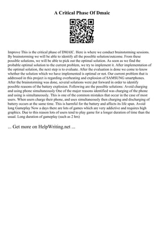 A Critical Phase Of Dmaic
Improve This is the critical phase of DMAIC. Here is where we conduct brainstorming sessions.
By brainstorming we will be able to identify all the possible solution/outcome. From these
possible solutions, we will be able to pick out the optimal solution. As soon as we find the
probable optimal solution to the current problem, we try to implement it. After implementation of
the optimal solution, the next step is to evaluate. After the evaluation is done we come to know
whether the solution which we have implemented is optimal or not. Our current problem that is
addressed in this project is regarding overheating and explosion of SAMSUNG smartphones.
After the brainstorming was done, several solutions were put forward in order to identify
possible reasons of the battery explosion. Following are the possible solutions: Avoid charging
and using phone simultaneously One of the major reasons identified was charging of the phone
and using is simultaneously. This is one of the common mistakes that occur in the case of most
users. When users charge their phone, and uses simultaneously then charging and discharging of
battery occurs at the same time. This is harmful for the battery and affects its life span. Avoid
long Gameplay Now a days there are lots of games which are very addictive and requires high
graphics. Due to this reason lots of users tend to play game for a longer duration of time than the
usual. Long duration of gameplay (such as 2 hrs)
... Get more on HelpWriting.net ...
 