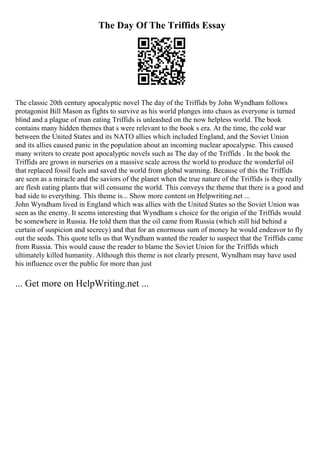 The Day Of The Triffids Essay
The classic 20th century apocalyptic novel The day of the Triffids by John Wyndham follows
protagonist Bill Mason as fights to survive as his world plunges into chaos as everyone is turned
blind and a plague of man eating Triffids is unleashed on the now helpless world. The book
contains many hidden themes that s were relevant to the book s era. At the time, the cold war
between the United States and its NATO allies which included England, and the Soviet Union
and its allies caused panic in the population about an incoming nuclear apocalypse. This caused
many writers to create post apocalyptic novels such as The day of the Triffids . In the book the
Triffids are grown in nurseries on a massive scale across the world to produce the wonderful oil
that replaced fossil fuels and saved the world from global warming. Because of this the Triffids
are seen as a miracle and the saviors of the planet when the true nature of the Triffids is they really
are flesh eating plants that will consume the world. This conveys the theme that there is a good and
bad side to everything. This theme is... Show more content on Helpwriting.net ...
John Wyndham lived in England which was allies with the United States so the Soviet Union was
seen as the enemy. It seems interesting that Wyndham s choice for the origin of the Triffids would
be somewhere in Russia. He told them that the oil came from Russia (which still hid behind a
curtain of suspicion and secrecy) and that for an enormous sum of money he would endeavor to fly
out the seeds. This quote tells us that Wyndham wanted the reader to suspect that the Triffids came
from Russia. This would cause the reader to blame the Soviet Union for the Triffids which
ultimately killed humanity. Although this theme is not clearly present, Wyndham may have used
his influence over the public for more than just
... Get more on HelpWriting.net ...
 