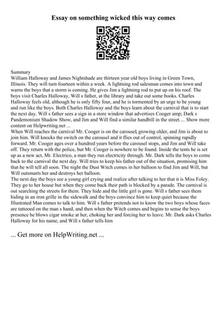 Essay on something wicked this way comes
Summary
William Halloway and James Nightshade are thirteen year old boys living in Green Town,
Illinois. They will turn fourteen within a week. A lightning rod salesman comes into town and
warns the boys that a storm is coming. He gives Jim a lightning rod to put up on his roof. The
boys visit Charles Halloway, Will s father, at the library and take out some books. Charles
Halloway feels old, although he is only fifty four, and he is tormented by an urge to be young
and run like the boys. Both Charles Halloway and the boys learn about the carnival that is to start
the next day. Will s father sees a sign in a store window that advertises Cooger amp; Dark s
Pandemonium Shadow Show, and Jim and Will find a similar handbill in the street.... Show more
content on Helpwriting.net ...
When Will reaches the carnival Mr. Cooger is on the carousel, growing older, and Jim is about to
join him. Will knocks the switch on the carousel and it flies out of control, spinning rapidly
forward. Mr. Cooger ages over a hundred years before the carousel stops, and Jim and Will take
off. They return with the police, but Mr. Cooger is nowhere to be found. Inside the tents he is set
up as a new act, Mr. Electrico, a man they run electricity through. Mr. Dark tells the boys to come
back to the carnival the next day. Will tries to keep his father out of the situation, promising him
that he will tell all soon. The night the Dust Witch comes in her balloon to find Jim and Will, but
Will outsmarts her and destroys her balloon.
The next day the boys see a young girl crying and realize after talking to her that it is Miss Foley.
They go to her house but when they come back their path is blocked by a parade. The carnival is
out searching the streets for them. They hide and the little girl is gone. Will s father sees them
hiding in an iron grille in the sidewalk and the boys convince him to keep quiet because the
Illustrated Man comes to talk to him. Will s father pretends not to know the two boys whose faces
are tattooed on the man s hand, and then when the Witch comes and begins to sense the boys
presence he blows cigar smoke at her, choking her and forcing her to leave. Mr. Dark asks Charles
Halloway for his name, and Will s father tells him
... Get more on HelpWriting.net ...
 