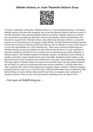 Altitude sickness, or Acute Mountain Sickness Essay
To begin I would like to talk about Altitude sickness, or Acute Mountain Sickness. I will define
altitude sickness, talk about the symptoms, how to prevent altitude sickness, and how to treat it. I
will then talk about what untreated altitude sickness can lead to. Altitude sickness is an illness
you can get from ascending too high above sea level too quickly without acclimatizing to the
decrease in oxygen levels. Altitude sickness, also called acute mountain sickness, is caused by
exposure to low partial pressure of oxygen at high altitude. At high altitude atmospheric pressure
is lower than at sea level. Because of the lower pressure the air expands as it rises which causes it
to cool, thus high altitude air is cold. Normally the... Show more content on Helpwriting.net ...
Altitude sickness can also be mistaken for other illnesses like the flu so it is very important to
descend as quickly as possible if you or someone else is experiencing any of the symptoms of
altitude sickness. The standard treatment for altitude sickness is to descend to lower altitude as
quickly as possible, oxygen should also be given if possible. Symptoms tend to improve with
descent but more severe symptoms may continue for several days. Early diagnosis is important!
The early stages of Altitude sickness are easier to treat and the faster you treat altitude sickness
the less likely it is that you can develop other more serious conditions. I will talk about these
other conditions later. Keys to preventing acute mountain sickness include: Climb the mountain
gradually Stop for a day or two of rest for every 2,000 feet (600 meters) above 8,000 feet (2,400
meters) Sleep at a lower altitude when possible Learn how to recognize early symptoms of
mountain sickness There are also a few prescription medications you can take to aid in
... Get more on HelpWriting.net ...
 