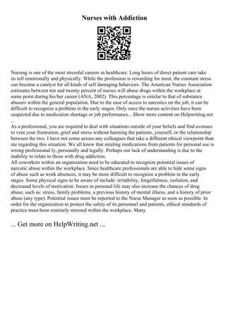 Nurses with Addiction
Nursing is one of the most stressful careers in healthcare. Long hours of direct patient care take
its toll emotionally and physically. While the profession is rewarding for most, the constant stress
can become a catalyst for all kinds of self damaging behaviors. The American Nurses Association
estimates between ten and twenty percent of nurses will abuse drugs within the workplace at
some point during his/her career (ANA, 2002). This percentage is similar to that of substance
abusers within the general population. Due to the ease of access to narcotics on the job, it can be
difficult to recognize a problem in the early stages. Only once the nurses activities have been
suspected due to medication shortage or job performance... Show more content on Helpwriting.net
...
As a professional, you are required to deal with situations outside of your beliefs and find avenues
to vent your frustration, grief and stress without harming the patients, yourself, or the relationship
between the two. I have not come across any colleagues that take a different ethical viewpoint than
me regarding this situation. We all know that stealing medications from patients for personal use is
wrong professional ly, personally and legally. Perhaps our lack of understanding is due to the
inability to relate to those with drug addiction.
All coworkers within an organization need to be educated to recognize potential issues of
narcotic abuse within the workplace. Since healthcare professionals are able to hide some signs
of abuse such as work absences, it may be more difficult to recognize a problem in the early
stages. Some physical signs to be aware of include: irritability, forgetfulness, isolation, and
decreased levels of motivation. Issues in personal life may also increase the chances of drug
abuse, such as: stress, family problems, a previous history of mental illness, and a history of prior
abuse (any type). Potential issues must be reported to the Nurse Manager as soon as possible. In
order for the organization to protect the safety of its personnel and patients, ethical standards of
practice must been routinely stressed within the workplace. Many
... Get more on HelpWriting.net ...
 