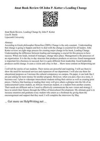 4mat Book Review Of John P. Kotter s Leading Change
4mat Book Review, Leading Change by John P. Kotter
Lisa B. Steele
Lipscomb University
Abstract
According to Greek philosopher Heraclitus (2009), Change is the only constant . Understanding
that change is going to happen and how to deal with the change is essential for all leaders. John
Kotter reviews an eight stage process for creating major change in his book, Leading Change.
Understanding the difference between leading and managing is crucial for this process to have
success. When one leads, instead of manages, change takes place. Management is the processes of
an organization. It is the day to day structure that produces products or services. Good management
is important for a business to succeed, but it is quite different from leadership. Good leadership
produces useful change. It casts a vision and a buy in that ... Show more content on Helpwriting.net
...
I will tell the stories of our students. Their stories are powerful and inspiring. I will use them to
show the need for increased services and expansion of our department. I will also use them for
educational purposes as I increase the cultural competency on campus. On paper, it can look like I
am just asking for more money for another program. However, when you put a face on a story, it
becomes real. I plan to videotape intercultural students telling their stories as well as creating print
pieces. I believe that hearing or reading their story will give others a glimpse into the life of an
undocumented Latino student, an African American student, or a student from another country.
Their needs are different and so I need to effectively communicate the new vision and strategy I
have to enrich their futures through the Office of Intercultural Development. My ultimate goal is to
increase retention and graduate every student who enters as a freshman by giving them the
encouragement and support that they need. I will complete the interviews by May
... Get more on HelpWriting.net ...
 