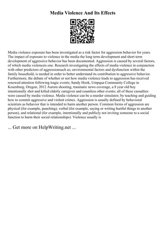 Media Violence And Its Effects
Media violence exposure has been investigated as a risk factor for aggression behavior for years.
The impact of exposure to violence in the media the long term development and short term
development of aggressive behavior has been documented. Aggression is caused by several factors,
of which media violenceis one. Research investigating the effects of media violence in conjunction
with other predictors of aggressionsuch as; environmental factors and dysfunction within the
family household, is needed in order to better understand its contribution to aggressive behavior.
Furthermore, the debate of whether or not how media violence leads to aggression has received
renewed attention following tragic events; Sandy Hook, Umpqua Community College in
Kosenburg, Oregon, 2012 Aurora shooting, traumatic news coverage, a 8 year old boy
intentionally shot and killed elderly caregiver and countless other events; all of these casualties
were caused by media violence. Media violence can be a murder simulator; by teaching and guiding
how to commit aggressive and violent crimes. Aggression is usually defined by behavioral
scientists as behavior that is intended to harm another person. Common forms of aggression are
physical (for example, punching), verbal (for example, saying or writing hurtful things to another
person), and relational (for example, intentionally and publicly not inviting someone to a social
function to harm their social relationships). Violence usually is
... Get more on HelpWriting.net ...
 