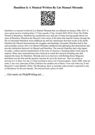 Hamilton Is A Musical Written By Lin Manuel Miranda
Hamilton is a musical written by Lin Manuel Miranda that was debuted on January 20th, 2015. It
was a great success winning alone 11 Tony awards ( Tony Awards 2016 2016). From The Public
Theater to Broadway, Hamilton has reached the eyes and ears of many leaving people thirsty for
more of Hamilton. Hamilton the Musical is the owner of 46 tracks that lead the listener through the
life of Alexander Hamilton; from childhood up until his unfortunate duel that results in his death.
Hamilton the Musical demonstrates the struggles and hardships Alexander Hamilton had to face
and secondary sources show Lin Manuel Mirandas childhood and upbringing that demonstrate and
provide similarities between Lin Manuel and Hamilton. The musical Hamilton had a big impact
on today s culture and the interpretation of the story of America s founding fathers took many by
surprise. Many stars and politicians have lined up to watch this musical including stars that
inspired the music for Hamilton. Miranda said in an interview with Rolling Stone Magazine
that Busta was the first and the greatest, because he sat in the front row. That was about as
nervous as I ve been. For me, it s been exciting to meet a lot of lyrical giants. Andre 3000, when he
came, I was very conscious of him. Eminem was another one of those. I was sick when Jay Z and
BeyoncГ© came (Binelli, 2016). The Broadway show is currently sold out and is expected to stay
on Broadway for the next decade. The musical took a piece of solid
... Get more on HelpWriting.net ...
 