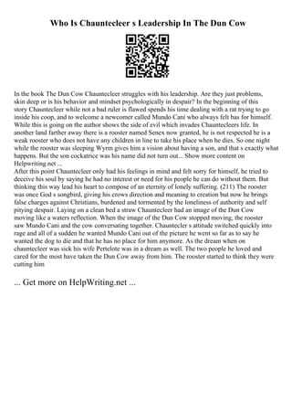 Who Is Chauntecleer s Leadership In The Dun Cow
In the book The Dun Cow Chauntecleer struggles with his leadership. Are they just problems,
skin deep or is his behavior and mindset psychologically in despair? In the beginning of this
story Chauntecleer while not a bad ruler is flawed spends his time dealing with a rat trying to go
inside his coop, and to welcome a newcomer called Mundo Cani who always felt bas for himself.
While this is going on the author shows the side of evil which invades Chauntecleers life. In
another land farther away there is a rooster named Senex now granted, he is not respected he is a
weak rooster who does not have any children in line to take his place when he dies. So one night
while the rooster was sleeping Wyrm gives him a vision about having a son, and that s exactly what
happens. But the son cockatrice was his name did not turn out... Show more content on
Helpwriting.net ...
After this point Chauntecleer only had his feelings in mind and felt sorry for himself, he tried to
deceive his soul by saying he had no interest or need for his people he can do without them. But
thinking this way lead his heart to compose of an eternity of lonely suffering. (211) The rooster
was once God s songbird, giving his crows direction and meaning to creation but now he brings
false charges against Christians, burdened and tormented by the loneliness of authority and self
pitying despair. Laying on a clean bed a straw Chauntecleer had an image of the Dun Cow
moving like a waters reflection. When the image of the Dun Cow stopped moving, the rooster
saw Mundo Cani and the cow conversating together. Chauntecler s attitude switched quickly into
rage and all of a sudden he wanted Mundo Cani out of the picture he went so far as to say he
wanted the dog to die and that he has no place for him anymore. As the dream when on
chauntecleer was sick his wife Pertelote was in a dream as well. The two people he loved and
cared for the most have taken the Dun Cow away from him. The rooster started to think they were
cutting him
... Get more on HelpWriting.net ...
 