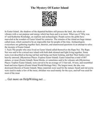 The Mystery Of Easter Island
In Easter Island...the shadows of the departed builders still possess the land...the whole air
vibrates with a vast purpose and energy which has been and is no more. What was it? Why was
it? said Katherine Routledge, an explorer and archaeologist. People across the globe have
marveled at the wonders of Easter Island for centuries. The remains of the island are huge statues
called moai, which seemed to be an impossible feat for people of the time. Archaeologists
everywhere are gathering together facts, theories, and unanswered questions in an attempt to solve
the mystery of Easter Island.
1. Facts The people who once lived on Easter Island called themselves the Rapa Nui. The Rapa
Nui was said to be a mixed race island with both dark skinned and light living together. Some
were even described as having red hair and being sun burnt looking, and that Their bodies were
heavily tattooed, (Mysterious Places: Explore Easter Island). Easter Island has a total of 887
statues, or moai (Easter Island). Stone blocks, or sometimes said to be volcanic ash (Mysterious
Places: Explore Easter Island), were carved to be an average of 13 feet tall, 14 tons, and resembled
head and torso figures (Easter Island World Heritage Site). The largest moai, the ahu, was
destroyed (Secrets of Easter Island). Many materials were used for the statues: basalt and red scoria
were used to make a few of the moai, obsidian was used mainly for the eyes, and tuff was used for
most of the moai
... Get more on HelpWriting.net ...
 