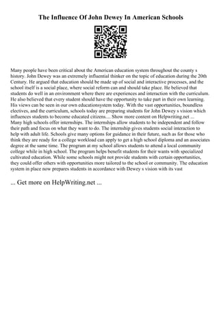 The Influence Of John Dewey In American Schools
Many people have been critical about the American education system throughout the county s
history. John Dewey was an extremely influential thinker on the topic of education during the 20th
Century. He argued that education should be made up of social and interactive processes, and the
school itself is a social place, where social reform can and should take place. He believed that
students do well in an environment where there are experiences and interaction with the curriculum.
He also believed that every student should have the opportunity to take part in their own learning.
His views can be seen in our own educationsystem today. With the vast opportunities, boundless
electives, and the curriculum, schools today are preparing students for John Dewey s vision which
influences students to become educated citizens.... Show more content on Helpwriting.net ...
Many high schools offer internships. The internships allow students to be independent and follow
their path and focus on what they want to do. The internship gives students social interaction to
help with adult life. Schools give many options for guidance in their future, such as for those who
think they are ready for a college workload can apply to get a high school diploma and an associates
degree at the same time. The program at my school allows students to attend a local community
college while in high school. The program helps benefit students for their wants with specialized
cultivated education. While some schools might not provide students with certain opportunities,
they could offer others with opportunities more tailored to the school or community. The education
system in place now prepares students in accordance with Dewey s vision with its vast
... Get more on HelpWriting.net ...
 