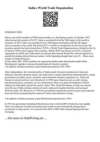 India s World Trade Organization
INTRODUCTION
India is one of the members of WTO and considers as a developing country. In October 1947,
India became the member of GATT. India is considered to be the 10th largest in the world in
economy. In 2013, India was considered to be 19th largest merchandise and the 6th largest
services exporter in the world. But during 2013 14 which is considered to be the fiscal year, the
economic growth has been slowed down. WTO i.e World Trade Organizationwas formed on the 1st
of January 1995 by the Uruguay Pact countries. Before WTO was known as GATT i.e General
Agreement on Tariffs and Tradewhich was formed after Second World War with the objective to
smooth the trading relation between nations. In the beginning though there were 23 ... Show more
content on Helpwriting.net ...
In November 2001, WTO members are negotiating further trade liberalization under Doha
Development Agenda to increase the participation of poorer countries.
1.)Condition of Indian economy in pre liberalization period (1947 1991)
After independence, the economic policy of India mainly focused on protection of domestic
industries, therefore domestic policy was made such as import substitution industrialization, a large
government run public sector, economic interventionism, business regulation, etc. Trade and
foreign investment policies were liberalized. In 1950 many industries such as steel, mining,
telecommunications, insurance, etc was nationalized. There was quick development of heavy
industry by both public and private sectors. Since 1965, Green Revolution in India was started
were the use of high yielding varieties of seeds, improved irrigation facilities and increased
fertilizers help a lot. Moreover, in 1970 the government reduced the control on price and corporate
taxes and focus on promoting the creation of small scale industries in large.
2.)Condition of Indian economy in post liberalization period (since 1991)
In 1991 the government introduced liberalization due to which GDP of India has risen rapidly.
There was reduction in tariffs and interest rates which in turn increased the foreign direct
investment in many sectors. For a period from 2003 to 2007 India enjoyed high growth rates
averaging
... Get more on HelpWriting.net ...
 