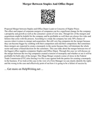 Merger Between Staples And Office Depot
Proposed Merger between Staples and Office Depot Leads to Concerns of Higher Prices
The effect and impact of corporate mergers of companies can be a significant change for the company
s prosperity and growth as well as the consumer s point of view also. Though few of the mergers and
acquisitions might be helpful for the company and be profitable as well there are always few risks and
failures that come with the process. According to a study the company has only 50% chance of
success when it comes to merger and acquisition. But still very big companies do the merger because
they can become bigger by combing with their competitors and end their competition. But sometimes
these mergers are expected to create a monopoly in the sector because they will dominate the whole
sector and cause a biased decision for the customers. This case talks about the merger between two of
the biggest office supplies companies Staples and Office Depot. Through this case we will discuss on
the merger between the two big companies created a tension of monopoly and whether or not it will be
profitable for both sides of the merger. This Mega Merger created a sense of stress in the Federal
Trade Commission (FTC) also forcing it to file a case against both the parties for creating a monopoly
in the business. If we look at this case in the view of a Firm Manager we can clearly identify the rights
and the wrong in the case and effectively point of out how it is going to be a failure of success by
... Get more on HelpWriting.net ...
 