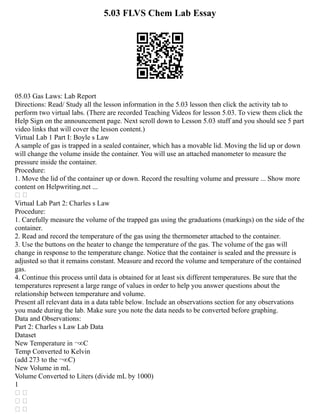 5.03 FLVS Chem Lab Essay
05.03 Gas Laws: Lab Report
Directions: Read/ Study all the lesson information in the 5.03 lesson then click the activity tab to
perform two virtual labs. (There are recorded Teaching Videos for lesson 5.03. To view them click the
Help Sign on the announcement page. Next scroll down to Lesson 5.03 stuff and you should see 5 part
video links that will cover the lesson content.)
Virtual Lab 1 Part I: Boyle s Law
A sample of gas is trapped in a sealed container, which has a movable lid. Moving the lid up or down
will change the volume inside the container. You will use an attached manometer to measure the
pressure inside the container.
Procedure:
1. Move the lid of the container up or down. Record the resulting volume and pressure ... Show more
content on Helpwriting.net ...
 
Virtual Lab Part 2: Charles s Law
Procedure:
1. Carefully measure the volume of the trapped gas using the graduations (markings) on the side of the
container.
2. Read and record the temperature of the gas using the thermometer attached to the container.
3. Use the buttons on the heater to change the temperature of the gas. The volume of the gas will
change in response to the temperature change. Notice that the container is sealed and the pressure is
adjusted so that it remains constant. Measure and record the volume and temperature of the contained
gas.
4. Continue this process until data is obtained for at least six different temperatures. Be sure that the
temperatures represent a large range of values in order to help you answer questions about the
relationship between temperature and volume.
Present all relevant data in a data table below. Include an observations section for any observations
you made during the lab. Make sure you note the data needs to be converted before graphing.
Data and Observations:
Part 2: Charles s Law Lab Data
Dataset
New Temperature in ¬∞C
Temp Converted to Kelvin
(add 273 to the ¬∞C)
New Volume in mL
Volume Converted to Liters (divide mL by 1000)
1
 
 
 
 