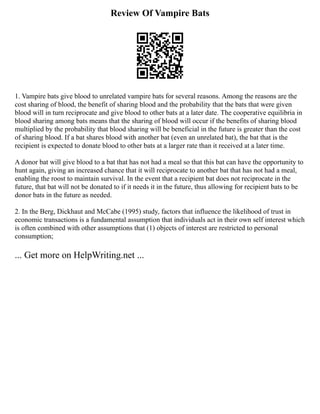 Review Of Vampire Bats
1. Vampire bats give blood to unrelated vampire bats for several reasons. Among the reasons are the
cost sharing of blood, the benefit of sharing blood and the probability that the bats that were given
blood will in turn reciprocate and give blood to other bats at a later date. The cooperative equilibria in
blood sharing among bats means that the sharing of blood will occur if the benefits of sharing blood
multiplied by the probability that blood sharing will be beneficial in the future is greater than the cost
of sharing blood. If a bat shares blood with another bat (even an unrelated bat), the bat that is the
recipient is expected to donate blood to other bats at a larger rate than it received at a later time.
A donor bat will give blood to a bat that has not had a meal so that this bat can have the opportunity to
hunt again, giving an increased chance that it will reciprocate to another bat that has not had a meal,
enabling the roost to maintain survival. In the event that a recipient bat does not reciprocate in the
future, that bat will not be donated to if it needs it in the future, thus allowing for recipient bats to be
donor bats in the future as needed.
2. In the Berg, Dickhaut and McCabe (1995) study, factors that influence the likelihood of trust in
economic transactions is a fundamental assumption that individuals act in their own self interest which
is often combined with other assumptions that (1) objects of interest are restricted to personal
consumption;
... Get more on HelpWriting.net ...
 