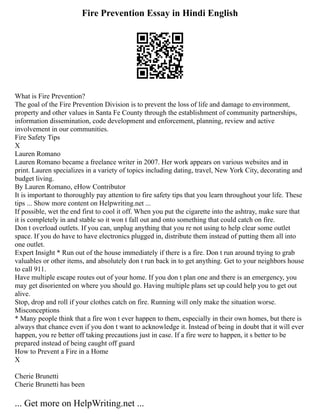Fire Prevention Essay in Hindi English
What is Fire Prevention?
The goal of the Fire Prevention Division is to prevent the loss of life and damage to environment,
property and other values in Santa Fe County through the establishment of community partnerships,
information dissemination, code development and enforcement, planning, review and active
involvement in our communities.
Fire Safety Tips
X
Lauren Romano
Lauren Romano became a freelance writer in 2007. Her work appears on various websites and in
print. Lauren specializes in a variety of topics including dating, travel, New York City, decorating and
budget living.
By Lauren Romano, eHow Contributor
It is important to thoroughly pay attention to fire safety tips that you learn throughout your life. These
tips ... Show more content on Helpwriting.net ...
If possible, wet the end first to cool it off. When you put the cigarette into the ashtray, make sure that
it is completely in and stable so it won t fall out and onto something that could catch on fire.
Don t overload outlets. If you can, unplug anything that you re not using to help clear some outlet
space. If you do have to have electronics plugged in, distribute them instead of putting them all into
one outlet.
Expert Insight * Run out of the house immediately if there is a fire. Don t run around trying to grab
valuables or other items, and absolutely don t run back in to get anything. Get to your neighbors house
to call 911.
Have multiple escape routes out of your home. If you don t plan one and there is an emergency, you
may get disoriented on where you should go. Having multiple plans set up could help you to get out
alive.
Stop, drop and roll if your clothes catch on fire. Running will only make the situation worse.
Misconceptions
* Many people think that a fire won t ever happen to them, especially in their own homes, but there is
always that chance even if you don t want to acknowledge it. Instead of being in doubt that it will ever
happen, you re better off taking precautions just in case. If a fire were to happen, it s better to be
prepared instead of being caught off guard
How to Prevent a Fire in a Home
X
Cherie Brunetti
Cherie Brunetti has been
... Get more on HelpWriting.net ...
 