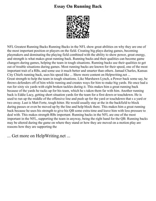 Essay On Running Back
NFL Greatest Running Backs Running Backs in the NFL show great abilities on why they are one of
the most important position or players on the field. Creating big plays during games, becoming
playmakers and dominating the playing field combined with the ability to show power, great energy,
and strength is what makes great running back. Running backs and their qualities can become game
changers during games, helping the team in tough situations. Running backs use their qualities to get
out of trouble situations during games. Most running backs are known for their speed, one of the most
important trait of a RBs, and some use it much better and smarter than others. Jamaal Charles, Kansas
City Chiefs running back, uses his speed like ... Show more content on Helpwriting.net ...
Great strength to help the team in tough situations. Like Marshawn Lynch, a Power back some say, he
throws defenders off of him while running and creates ways for him to make big yards. He once had a
run for sixty six yards with eight broken tackles during it. This makes him a great running back
because of the yards he racks up for his team, which he s taken them far with him. Another running
back is Eddie Lacy, getting short situation yards for the team for a first down or touchdown. He is
used to run up the middle of the offensive line and push up for the yard or touchdown that s a yard or
two away. Last is Matt Forte, tough hitter. He would usually stay at the in the backfield to block
during passes or even be moved up by the line and help block there. This makes him a great running
back because he uses his strength to give his QB some extra time and leave him with less pressure to
deal with. This makes strength RBs important. Running backs in the NFL are one of the most
important in the NFL, supporting the team in anyway, being the right hand for the QB. Running backs
may be altered during the game on where they stand or how they are moved on a motion play are
reasons how they are supporting the
... Get more on HelpWriting.net ...
 
