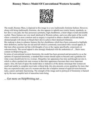 Rooney Mara s Model Of Conventional Western Sexuality
The model, Rooney Mara, is depicted in this image in a very traditionally feminine fashion. However,
along with being traditionally feminine, she also appears to uphold euro centric beauty standards, as
her skin is very pale, her face possesses symmetry, high cheekbones, a heart shape overall and double
eyelids. These features are very much idealized in Western culture, and even other parts of the world
where a monolid is more common and so surgery is required to obtain a double eyelid and darker
skinned people will choose to bleach their skin to achieve their idealised whiteness.
Her makeup is done to enhance features like her cheekbones which have been contoured to highlight
their definition, and her lips are red and full which is commonly associated with a sexual appeal, in
that men often associate red lips with thoughts of sex or the vagina specifically, consciously or
subconsciously. The sexual appeal is also strongly blanketed with the undertones of ... Show more
content on Helpwriting.net ...
In terms of conventional western femininity, the model has been groomed and presented to us as the
epitome of expected femininity, a standard that women should aspire to become and a guideline for
what a man should look for in a woman. Altogether, her appearance has time and thought out into it,
which is often a pushed rule onto women in that their appearance becomes their most important
aspect. Also, the lack of space the model takes is indicative of the dainty stereotype that women are
small and unable to complete most tasks without help, this also presents a toxic guideline for men; that
they are expected to take care of a woman and that she is helpless instead of equal division between
tasks, careers and daily functioning. The strength of the image and its portrayal of femininity is backed
up by the near complete lack of masculine traits being
... Get more on HelpWriting.net ...
 