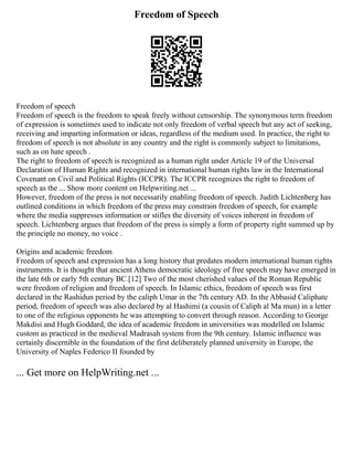 Freedom of Speech
Freedom of speech
Freedom of speech is the freedom to speak freely without censorship. The synonymous term freedom
of expression is sometimes used to indicate not only freedom of verbal speech but any act of seeking,
receiving and imparting information or ideas, regardless of the medium used. In practice, the right to
freedom of speech is not absolute in any country and the right is commonly subject to limitations,
such as on hate speech .
The right to freedom of speech is recognized as a human right under Article 19 of the Universal
Declaration of Human Rights and recognized in international human rights law in the International
Covenant on Civil and Political Rights (ICCPR). The ICCPR recognizes the right to freedom of
speech as the ... Show more content on Helpwriting.net ...
However, freedom of the press is not necessarily enabling freedom of speech. Judith Lichtenberg has
outlined conditions in which freedom of the press may constrain freedom of speech, for example
where the media suppresses information or stifles the diversity of voices inherent in freedom of
speech. Lichtenberg argues that freedom of the press is simply a form of property right summed up by
the principle no money, no voice .
Origins and academic freedom
Freedom of speech and expression has a long history that predates modern international human rights
instruments. It is thought that ancient Athens democratic ideology of free speech may have emerged in
the late 6th or early 5th century BC.[12] Two of the most cherished values of the Roman Republic
were freedom of religion and freedom of speech. In Islamic ethics, freedom of speech was first
declared in the Rashidun period by the caliph Umar in the 7th century AD. In the Abbasid Caliphate
period, freedom of speech was also declared by al Hashimi (a cousin of Caliph al Ma mun) in a letter
to one of the religious opponents he was attempting to convert through reason. According to George
Makdisi and Hugh Goddard, the idea of academic freedom in universities was modelled on Islamic
custom as practiced in the medieval Madrasah system from the 9th century. Islamic influence was
certainly discernible in the foundation of the first deliberately planned university in Europe, the
University of Naples Federico II founded by
... Get more on HelpWriting.net ...
 