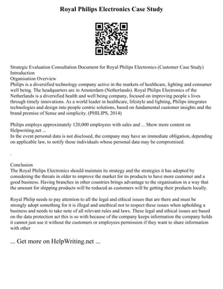 Royal Philips Electronics Case Study
Strategic Evaluation Consultation Document for Royal Philips Electronics (Customer Case Study)
Introduction
Organisation Overview
Philips is a diversified technology company active in the markets of healthcare, lighting and consumer
well being. The headquarters are in Amsterdam (Netherlands). Royal Philips Electronics of the
Netherlands is a diversified health and well being company, focused on improving people s lives
through timely innovations. As a world leader in healthcare, lifestyle and lighting, Philips integrates
technologies and design into people centric solutions, based on fundamental customer insights and the
brand promise of Sense and simplicity. (PHILIPS, 2014)
Philips employs approximately 120,000 employees with sales and ... Show more content on
Helpwriting.net ...
In the event personal data is not disclosed, the company may have an immediate obligation, depending
on applicable law, to notify those individuals whose personal data may be compromised.
.
Conclusion
The Royal Philips Electronics should maintain its strategy and the strategies it has adopted by
considering the threats in older to improve the market for its products to have more customer and a
good business. Having branches in other countries brings advantage to the organisation in a way that
the amount for shipping products will be reduced as customers will be getting their products locally.
Royal Philip needs to pay attention to all the legal and ethical issues that are there and must be
strongly adopt something for it is illegal and unethical not to respect these issues when upholding a
business and needs to take note of all relevant rules and laws. These legal and ethical issues are based
on the data protection act this is so with because of the company keeps information the company holds
it cannot just use it without the customers or employees permission if they want to share information
with other
... Get more on HelpWriting.net ...
 