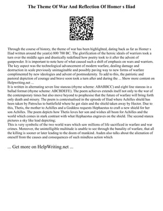 The Theme Of War And Reflection Of Homer s Iliad
Through the course of history, the theme of war has been highlighted, dating back as far as Homer s
Iliad written around the year(s) 800 700 BC. The glorification of the heroic ideals of warriors took a
turn over the middle ages and drastically redefined how poetry took to it after the advent of
gunpowder. It is important to note here of what caused such a shift of emphasis on wars and warriors.
The key aspect was the technological advancement of modern warfare, dealing damage and
destruction in scale previously unimaginable and possibly paving way to new forms of warfare
complimented by new ideologies and advent of postmodernity. To add to this, the patriotic and
pastoral depiction of courage and brave soon took a turn after and during the ... Show more content on
Helpwriting.net ...
It is written in alternating seven line stanzas (rhyme scheme: ABABBCC) and eight line stanzas in a
ballad format (rhyme scheme: ABCBDEFE). The poem achieves extends itself not only to the war of
the contemporary times but also move beyond to prophesise that the future of warfare will bring forth
only death and misery. The poem is contextualised in the episode of Iliad where Achilles shield has
been taken by Patroclus to battlefield where he get slain and the shield taken away by Hector. Due to
this, Thetis, the mother to Achilles and a Goddess requests Hephaestus to craft a new shield for her
son Achilles. The poem depicts how Thetis loves her son and wishes all boon for Achilles and the
world which comes in stark contrast with what Hephaestus engraves on the shield. The second stanza
pictures a sky like lead depicting;
This is very symbolic of the two world wars which saw millions of life sacrificed in warfare and war
crimes. Moreover, the unintelligible multitude is unable to see through the banality of warfare, that all
the killing is sooner or later leading to the doom of mankind. Auden also talks about the alienation of
oneself from the causes and consequences of such mindless action which
... Get more on HelpWriting.net ...
 
