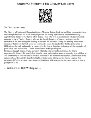 Receiver Of Memory In The Giver, By Lois Lowry
The Giver by Lois Lowry
The Giver is a Utopian and Dystopian fiction ; Meaning that the book starts off in a community where
everything is idealistic yet as the story progresses, the setting appears to be an environmentally
degraded one. In this book, there is a boy named Jonas who lives in a community where everyone is
assigned a role at Twelve . Jonas is selected for the role Receiver of memory and receives the
memories of the past through his training to become the Receiver. During his training, he receives
memories that reveal the truth about his community. Jonas dislikes the fact that his community is
hidden from the truth and decides to change it by leaving so that since he is gone, all the memories of
pain, color, love and choices ... Show more content on Helpwriting.net ...
He passed through forests, rivers, and snow which he only saw in his memories. He finally
experienced it himself. He travelled as far as he could trying to find a new community he could live in.
The community he saw was one he recalled from one of the memories he received. Jonas stared at the
neighbourhood decorated with colorful lights with the snow falling and the people singing. The
memories drifted as he came closer to the neighborhood which meant that the memories were slowly
going back to the
... Get more on HelpWriting.net ...
 