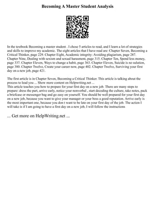 Becoming A Master Student Analysis
In the textbook Becoming a master student . I chose 5 articles to read, and I learn a lot of strategies
and skills to improve my academic. The eight articles that I have read are: Chapter Seven, Becoming a
Critical Thinker, page 229. Chapter Eight, Academic integrity: Avoiding plagiarism, page 287.
Chapter Nine, Dealing with sexism and sexual harasment, page 315. Chapter Ten, Spend less money,
page 337. Chapter Eleven, Ways to change a habit, page 363. Chapter Eleven, Suicide is no sulution,
page 380. Chapter Twelve, Create your career now, page 402. Chapter Twelve, Surviving your first
day on a new job, page 421.
The first article is in Chapter Seven, Becoming a Critical Thinker. This article is talking about the
process to lead you ... Show more content on Helpwriting.net ...
This article teaches you how to prepare for your first day on a new job. There are many steps to
prepare: dress the part, arrive early, notice your nonverbal , start decoding the culture, take notes, pack
a briefcase or messenger bag and go easy on yourself. You should be well prepared for your first day
on a new job, because you want to give your manager or your boss a good reputation. Arrive early is
the most important one, because you don t want to be late on your first day of the job. The action I
will take is if I am going to have a first day on a new job, I will follow the instructions
... Get more on HelpWriting.net ...
 