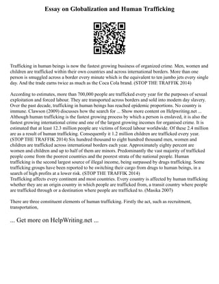 Essay on Globalization and Human Trafficking
Trafficking in human beings is now the fastest growing business of organized crime. Men, women and
children are trafficked within their own countries and across international borders. More than one
person is smuggled across a border every minute which is the equivalent to ten jumbo jets every single
day. And the trade earns twice as much as the Coca Cola brand. (STOP THE TRAFFIK 2014)
According to estimates, more than 700,000 people are trafficked every year for the purposes of sexual
exploitation and forced labour. They are transported across borders and sold into modern day slavery.
Over the past decade, trafficking in human beings has reached epidemic proportions. No country is
immune. Clawson (2009) discusses how the search for ... Show more content on Helpwriting.net ...
Although human trafficking is the fastest growing process by which a person is enslaved, it is also the
fastest growing international crime and one of the largest growing incomes for organised crime. It is
estimated that at least 12.3 million people are victims of forced labour worldwide. Of these 2.4 million
are as a result of human trafficking. Consequently it 1.2 million children are trafficked every year.
(STOP THE TRAFFIK 2014) Six hundred thousand to eight hundred thousand men, women and
children are trafficked across international borders each year. Approximately eighty percent are
women and children and up to half of them are minors. Predominantly the vast majority of trafficked
people come from the poorest countries and the poorest strata of the national people. Human
trafficking is the second largest source of illegal income, being surpassed by drugs trafficking. Some
trafficking groups have been reported to be switching their cargo from drugs to human beings, in a
search of high profits at a lower risk. (STOP THE TRAFFIK 2014)
Trafficking affects every continent and most countries. Every country is affected by human trafficking
whether they are an origin country in which people are trafficked from, a transit country where people
are trafficked through or a destination where people are trafficked to. (Masika 2007)
There are three constituent elements of human trafficking. Firstly the act, such as recruitment,
transportation,
... Get more on HelpWriting.net ...
 
