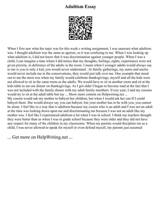 Adultism Essay
When I first saw what the topic was for this week s writing assignment, I was unaware what adultism
was. I thought adultism was the same as ageism, so it was confusing to me. When I was looking up
what adultism is, I did not know that it was discrimination against younger people. When I was a
child, I can imagine a time where I did notice that my thoughts, feelings, rights, experiences were not
given priority, in deference of the adults in the room. I mean when I younger adults would always say
to me is you re only a kid, you would never understand . At family gatherings, my aunts and uncles
would never include me in the conservations, they would just talk over me. One example that stood
out to me the most was when my family would celebrate thanksgivings, myself and all the kids were
not allowed to sit in the same room as the adults. We would have to sit in another room and sit at the
kids table to eat our dinner on thanksgivings. As I got older I began to become mad at the fact that I
was not included with the family dinner with my adult family members. Every year, I and my cousins
would try to sit at the adult table but my ... Show more content on Helpwriting.net ...
My cousin would ask my mother to babysit her children, but when I would ask her can If I could
babysit them. She would always say you can babysit, but your mother has to be with you, you cannot
be alone. I feel like in a way that is adultism because my cousin who is an adult and I was not an adult
at the time was looking down upon me and discriminating me because I was not an adult like my
mother was. I feel like I experienced adultism a lot when I was in school. I think my teachers thought
they were better than us when I was in grade school because they were older and they did not have
any respect for many of the children in my classrooms. When my parents would discipline me as a
child, I was never allowed to speak for myself or even defend myself, my parents just assumed
... Get more on HelpWriting.net ...
 