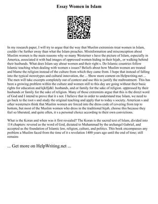 Essay Women in Islam
In my research paper, I will try to argue that the way that Muslim extremists treat women in Islam,
couldn t be further away than what the Islam preaches. Misinformation and misconception about
Muslim women is the main reasons why so many Westerner s have the picture of Islam, especially in
America, associated it with bad images of oppressed women hiding in their hijab,, or walking behind
their husbands. What does Islam say about women and their right s. Do Islamic countries follow
Islamic teaching when dealing with women s issues? Beliefs about how Muslim women are treated
and blame the religion instead of the culture from which they came from. I hope that instead of falling
into the typical stereotypes and cultural innovation, the ... Show more content on Helpwriting.net ...
The men will take excerpts completely out of context and use this to justify the maltreatment. This has
been a growing problem within the culture and women still to this day are going without their basic
rights for education and kjklfjdkl. husbands, and or family for the sake of religion. oppressed by their
husbands or family for the sake of religion. Many of those extremists argue that this is the direct word
of God and I intend to prove that it s not. I believe that in order to understand true Islam, we need to
go back to the root s and study the original teaching and apply that to today s society. American s and
other westerners think that Muslim women are forced into the dress code of covering from top to
bottom, but most of the Muslim women who dress in the traditional hijab, choose this because they
feel so liberated, and quite often, it s a personal choice according to their own convictions.
What is the Koran and when was it first revealed? The Koran is the sacred text of Islam, divided into
114 chapters: revered as the word of God, dictated to Muhammad by the archangel Gabriel, and
accepted as the foundation of Islamic law, religion, culture, and politics. This book encompasses any
problem a Muslim faced from the time of it s revelation 1400 years ago until the end of time; still
remains
... Get more on HelpWriting.net ...
 