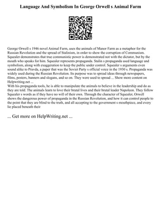 Language And Symbolism In George Orwell s Animal Farm
George Orwell s 1946 novel Animal Farm, uses the animals of Manor Farm as a metaphor for the
Russian Revolution and the spread of Stalinism, in order to show the corruption of Communism.
Squealer demonstrates that true communistic power is demonstrated not with the dictator, but by the
mouth who speaks for him. Squealer represents propaganda. Stalin s propaganda used language and
symbolism, along with exaggeration to keep the public under control. Squealer s arguments even
sound alike to Pravda, a paper that was the Soviet Party s official voice in the 1930 s. Propaganda was
widely used during the Russian Revolution. Its purpose was to spread ideas through newspapers,
films, posters, banners and slogans, and so on. They were used to spread ... Show more content on
Helpwriting.net ...
With his propaganda tools, he is able to manipulate the animals to believe in the leadership and do as
they are told. The animals learn to love their brutal lives and their brutal leader Napoleon. They follow
Squealer s words as if they have no will of their own. Through the character of Squealer, Orwell
shows the dangerous power of propaganda in the Russian Revolution, and how it can control people to
the point that they are blind to the truth, and all accepting to the government s mouthpiece, and every
lie placed beneath their
... Get more on HelpWriting.net ...
 