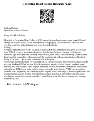 Congestive Heart Failure Research Paper
Melissa Philippi
Health and Human Diseases
Congestive Heart Failure
Description Congestive Heart Failure or CHF means that your heart doesn t pump blood efficiently
enough for all your body s tissues and organs to work properly. This causes fluid retention and
swelling in the legs and ankles and also congestion in the lungs.
Etiology
Congestive Heart Failure (CHF) can develop quickly, but most of the time it develops slowly over
time. CHF develops as a result of other things that damage the heart. Common conditions are:
untreated high blood pressure, coronary artery disease, heart attack, cardiomyopathy (disease of the
heart muscle), myocarditis (inflammation of the heart muscle), endocarditis (infection of the inner
lining of the heart ... Show more content on Helpwriting.net ...
Nonsurgical treatment usually involves medications such as diuretics, ACE inhibitors, angiotensin II
receptor blockers (ARBs), nitrates, digitalis, potassium, aspirin, calcium channel blockers, blood
thinners, and beta blockers. Some surgical treatments include pacemakers, implantable cardioverter
defibrillators (ICDs), intra aortic balloon pump, ventricular assist devices (VADs), an implantable
artificial heart, angioplasty and coronary bypass surgery, heart valve surgery, heart transplantation, and
myocardial replacement therapy. Some alternative medicines include antioxidants, homocysteine
metabolism, magnesium, taurine, carnitine, essential fatty acids, diet, herbs, acupuncture, massage,
biofeedback, and
... Get more on HelpWriting.net ...
 