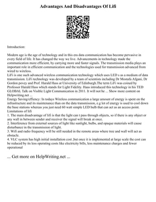 Advantages And Disadvantages Of Lifi
Introduction:
Modern age is the age of technology and in this era data communication has become pervasive in
every field of life. It has changed the way we live. Advancements in technology made the
communication more efficient, by carrying more and faster signals. The transmission media plays an
important role in efficient communication and the technologies used for transmission advanced from
wired to wireless.
LiFi is one such advanced wireless communication technology which uses LED s as a medium of data
transmission. LiFi technology was developed by a team of scientists including Dr Mostafa Afgani, Dr
Gordon povey and Prof. Harald Hass at University of Edinburgh.The term LiFi was coined by
Professor Harald Hass which stands for Light Fidelity. Haas introduced this technology in his TED
GLOBAL Talk on Visible Light Communication in 2011. It will not be ... Show more content on
Helpwriting.net ...
Energy Saving/effiency: In todays Wireless communication a large amount of energy is spent on the
infrastructure and its maintenance than on the data transmission, e.g lot of energy is used to cool down
the base stations whereas you just need 60 watt simple LED bulb that can act as an access point.
Limitations of lifi
1. The main disadvantage of lifi is that the light can t pass through objects, so if there is any object or
any wall in between sender and receiver the signal will break at once.
2. Interference from external sources of light like sunlight, bulbs, and opaque materials will cause
disturbance in the transmission of light.
3. Wifi and radio frequency will be still needed in the remote areas where tree and wall will act as
obstacle.
4. VLC system has high initial installation cost ,but once it is implemented at large scale the cost can
be reduced by its less operating costs like electricity bills, less maintenance charges and fewer
operational
... Get more on HelpWriting.net ...
 