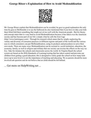 George Ritzer s Explaination of How to Avoid Mcdonaldization
Mr. George Ritzer explain that Mcdonaldization can be avoided, he gave us good explanation the only
time he goes to McDonalds is to use the bathroom he also mentioned that if you have to take your kids
there blind fold them something that might not sit too well with the American people . But his theory
and concept states that it s very hard to avoid Mcdonaldization because it has taken over the American
society and has become part of our life s simply what he calls the Iron Cage
(http://www.learningace.com) . Through his research which states that by simply neglecting the
variety and diversity of consumer practices in different regions and parts of the world and the various
uses to which consumers can put McDonaldization, using its products and procedures to serve their
own needs. There are many ways Mcdonaldization can be resisted in: social institution, education, the
economy, family, as well as religion and military that our society can reverse the effects on the way we
live. Take for instance the schools and classrooms across the world. In Virginia Beach the school
system are based on the SOL(Standards of Learning) testing that has taken control and prevents our
children from getting a good education, this is designed to solely grade the school on how many kids
move up to next level it is not the importance of teaching and educating. We as parents should be more
involved ask question and do not believe that no child should be left behind.
... Get more on HelpWriting.net ...
 