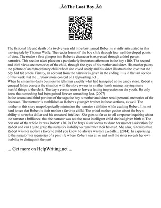‚ÄúThe Lost Boy‚Äù
The fictional life and death of a twelve year old little boy named Robert is vividly articulated in this
moving tale by Thomas Wolfe. The reader learns of the boy s life through four well developed points
of view. The reader s first glimpse into Robert s character is expressed through a third person
narrative. This section takes place on a particularly important afternoon in the boy s life. The second
and third views are memories of the child, through the eyes of his mother and sister. His mother paints
the picture of an extraordinary child whom she loved dearly and his sister illustrates the love that the
boy had for others. Finally, an account from the narrator is given in the ending. It is in the last section
of this work that the ... Show more content on Helpwriting.net ...
When he enters his dad s business he tells him exactly what had transpired at the candy store. Robert s
enraged father corrects the situation with the store owner in a rather harsh manner, saying many
hurtful things to the clerk. The day s events seem to leave a lasting impression on the youth. He only
knew that something had been gained forever something lost. (2007)
In the second and third portions of the saga the boy s mother and sister recall personal memories of the
deceased. The narrator is established as Robert s younger brother in these sections, as well. The
mother in this story unapologetically minimizes the narrator s abilities while exalting Robert. It is not
hard to see that Robert is their mother s favorite child. The proud mother gushes about the boy s
ability to stretch a dollar and his unnatural intellect. She goes so far as to tell a reporter inquiring about
the narrator s brilliance, that the narrator was not the most intelligent child she had given birth to The
best one of the whole lot was Robert! (2010) The boys sister seems to share her mother s adoration for
Robert and can t quite grasp the narrators inability to remember their beloved. She also, reiterates that
Robert was her mother s favorite child you know he always was her eyeballs... (2014). In expressing
to the narrator her memories of a past life where Robert was alive and well the sister reveals her own
inability to distinguish the past
... Get more on HelpWriting.net ...
 