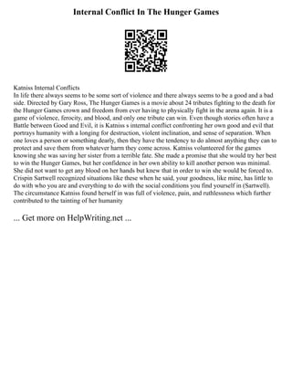 Internal Conflict In The Hunger Games
Katniss Internal Conflicts
In life there always seems to be some sort of violence and there always seems to be a good and a bad
side. Directed by Gary Ross, The Hunger Games is a movie about 24 tributes fighting to the death for
the Hunger Games crown and freedom from ever having to physically fight in the arena again. It is a
game of violence, ferocity, and blood, and only one tribute can win. Even though stories often have a
Battle between Good and Evil, it is Katniss s internal conflict confronting her own good and evil that
portrays humanity with a longing for destruction, violent inclination, and sense of separation. When
one loves a person or something dearly, then they have the tendency to do almost anything they can to
protect and save them from whatever harm they come across. Katniss volunteered for the games
knowing she was saving her sister from a terrible fate. She made a promise that she would try her best
to win the Hunger Games, but her confidence in her own ability to kill another person was minimal.
She did not want to get any blood on her hands but knew that in order to win she would be forced to.
Crispin Sartwell recognized situations like these when he said, your goodness, like mine, has little to
do with who you are and everything to do with the social conditions you find yourself in (Sartwell).
The circumstance Katniss found herself in was full of violence, pain, and ruthlessness which further
contributed to the tainting of her humanity
... Get more on HelpWriting.net ...
 