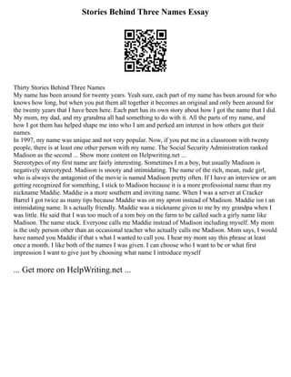 Stories Behind Three Names Essay
Thirty Stories Behind Three Names
My name has been around for twenty years. Yeah sure, each part of my name has been around for who
knows how long, but when you put them all together it becomes an original and only been around for
the twenty years that I have been here. Each part has its own story about how I got the name that I did.
My mom, my dad, and my grandma all had something to do with it. All the parts of my name, and
how I got them has helped shape me into who I am and perked am interest in how others got their
names.
In 1997, my name was unique and not very popular. Now, if you put me in a classroom with twenty
people, there is at least one other person with my name. The Social Security Administration ranked
Madison as the second ... Show more content on Helpwriting.net ...
Stereotypes of my first name are fairly interesting. Sometimes I m a boy, but usually Madison is
negatively stereotyped. Madison is snooty and intimidating. The name of the rich, mean, rude girl,
who is always the antagonist of the movie is named Madison pretty often. If I have an interview or am
getting recognized for something, I stick to Madison because it is a more professional name than my
nickname Maddie. Maddie is a more southern and inviting name. When I was a server at Cracker
Barrel I got twice as many tips because Maddie was on my apron instead of Madison. Maddie isn t an
intimidating name. It s actually friendly. Maddie was a nickname given to me by my grandpa when I
was little. He said that I was too much of a tom boy on the farm to be called such a girly name like
Madison. The name stuck. Everyone calls me Maddie instead of Madison including myself. My mom
is the only person other than an occasional teacher who actually calls me Madison. Mom says, I would
have named you Maddie if that s what I wanted to call you. I hear my mom say this phrase at least
once a month. I like both of the names I was given. I can choose who I want to be or what first
impression I want to give just by choosing what name I introduce myself
... Get more on HelpWriting.net ...
 