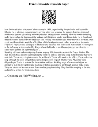 Ivan Denisovich Research Paper
Ivan Denisovich is a prisoner of a labor camp in 1951, organized by Joseph Stalin and located in
Siberia. He is a former carpenter and is serving a ten year sentence for treason. Ivan is a poor and
uneducated peasant yet usually a decent prisoner. Except for one morning when he wakes up feeling
under the weather, he sleeps past the wakeup call thinking a kinder guard is on duty. He is found and
threatened to be punished with three days in a solitary confinement cell better known as the hole . Ivan
s real punishment is to wash the office floor of the headquarters and rushes to eat where he meets
Fetyukov. Fetyukov is a colleague of Shukhoy and he saved him from harsh punishment. He then goes
to the infirmary to be examined by Kolya who tells him he is not ill enough to get out of work. ...
Show more content on Helpwriting.net ...
Shukhoy s (Ivan s nickname) group, known as gang 104, is sent to work at the Power Station. The
men do prohibited actions like blocking the wind out and use and take scrap metal to make their own
materials. The workers begin to mortar the wall while Tyruin tells stories. An officer, Pavlo, offers to
help although he is not obligated and earns the prisoners respect. Shukhoy and Alyoshka work
diligently yet Tyurin is scolded for the window incident. Shukhoy stays after the meal signal to
attempt to hide his trowel tool and meets up with his gang only to go through another body count.
They are late to eat because a man from another gang is missing. They find him sleeping at the site
and are livid at him for postponing their
... Get more on HelpWriting.net ...
 