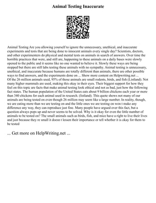 Animal Testing Inaccurate
Animal Testing Are you allowing yourself to ignore the unnecessary, unethical, and inaccurate
experiments and tests that are being done to innocent animals every single day? Scientists, doctors,
and other experimenters do physical and mental tests on animals in search of answers. Over time the
horrible practices that were, and still are, happening to these animals on a daily bases were slowly
opened to the public and it seems like no one wanted to believe it. Slowly these ways are being
stopped but there are still labs testing these animals with no sympathy. Animal testing is unnecessary,
unethical, and inaccurate because humans are totally different than animals, there are other possible
ways to find answers, and the experiments done on ... Show more content on Helpwriting.net ...
Of the 26 million animals used, 95% of those animals are small rodents, birds, and fish (Listland). Not
many higher mammals are used, making this okay in their eyes. Their biggest support for how they
feel on this topic are facts that make animal testing look ethical and not as bad, just how the following
fact states. The human population of the United States eats about 9 billion chickens each year or more
than 340 chickens for each animal used in research. (listland). This quote shows not many of our
animals are being tested on even though 26 million may seem like a large number. In reality, though,
we are eating more than we are testing on and the little ones we are testing on won t make any
difference any way, they can reproduce just fine. Many people have argued over this fact, but a
question always pops up and never seems to be solved. Why is it okay for even the little number of
animals to be tested on? The small animals such as birds, fish, and mice have a right to live their lives
and just because they re small it doesn t lessen their importance or tell whether it is okay for them to
be tested
... Get more on HelpWriting.net ...
 