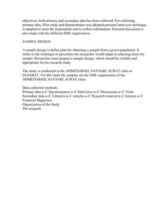 objectives, both primary and secondary data has been collected. For collecting
primary data, Pilot study and Questionnaire was adopted.personal Interview technique
is adopted to meet the respondents and to collect information. Personal discussion is
also made with the different SME organization.
SAMPLE DESIGN
A sample design is define plan for obtaining a sample from a given population. It
refers to the technique or procedure the researcher would adopt in selecting items for
sample. Researcher must prepare a sample design, which should be reliable and
appropriate for his research study.
The study is conducted in the AHMEDABAD, NAVSARI, SURAT cities in
GUJARAT. For this study the samples are the SME organization of the
AHMEDABAD, NAVSARI, SURAT cities.
Data collection methods
Primary data в–Є Questionnaires в–Є Interviews в–Є Discussions в–Є Visits
Secondary data в–Є Libraries в–Є Articles в–Є Research material в–Є Internet в–Є
Financial Magazines
Organization of the Study
The research
 