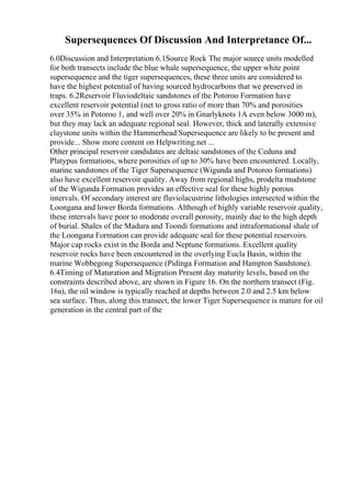Supersequences Of Discussion And Interpretance Of...
6.0Discussion and Interpretation 6.1Source Rock The major source units modelled
for both transects include the blue whale supersequence, the upper white point
supersequence and the tiger supersequences, these three units are considered to
have the highest potential of having sourced hydrocarbons that we preserved in
traps. 6.2Reservoir Fluviodeltaic sandstones of the Potoroo Formation have
excellent reservoir potential (net to gross ratio of more than 70% and porosities
over 35% in Potoroo 1, and well over 20% in Gnarlyknots 1A even below 3000 m),
but they may lack an adequate regional seal. However, thick and laterally extensive
claystone units within the Hammerhead Supersequence are likely to be present and
provide... Show more content on Helpwriting.net ...
Other principal reservoir candidates are deltaic sandstones of the Ceduna and
Platypus formations, where porosities of up to 30% have been encountered. Locally,
marine sandstones of the Tiger Supersequence (Wigunda and Potoroo formations)
also have excellent reservoir quality. Away from regional highs, prodelta mudstone
of the Wigunda Formation provides an effective seal for these highly porous
intervals. Of secondary interest are fluviolacustrine lithologies intersected within the
Loongana and lower Borda formations. Although of highly variable reservoir quality,
these intervals have poor to moderate overall porosity, mainly due to the high depth
of burial. Shales of the Madura and Toondi formations and intraformational shale of
the Loongana Formation can provide adequate seal for these potential reservoirs.
Major cap rocks exist in the Borda and Neptune formations. Excellent quality
reservoir rocks have been encountered in the overlying Eucla Basin, within the
marine Wobbegong Supersequence (Pidinga Formation and Hampton Sandstone).
6.4Timing of Maturation and Migration Present day maturity levels, based on the
constraints described above, are shown in Figure 16. On the northern transect (Fig.
16a), the oil window is typically reached at depths between 2.0 and 2.5 km below
sea surface. Thus, along this transect, the lower Tiger Supersequence is mature for oil
generation in the central part of the
 